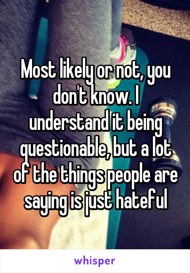 Most likely or not, you don't know. I understand it being questionable, but a lot of the things people are saying is just hateful