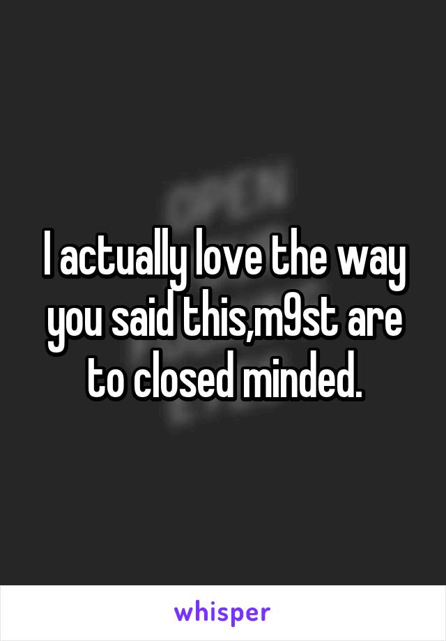 I actually love the way you said this,m9st are to closed minded.