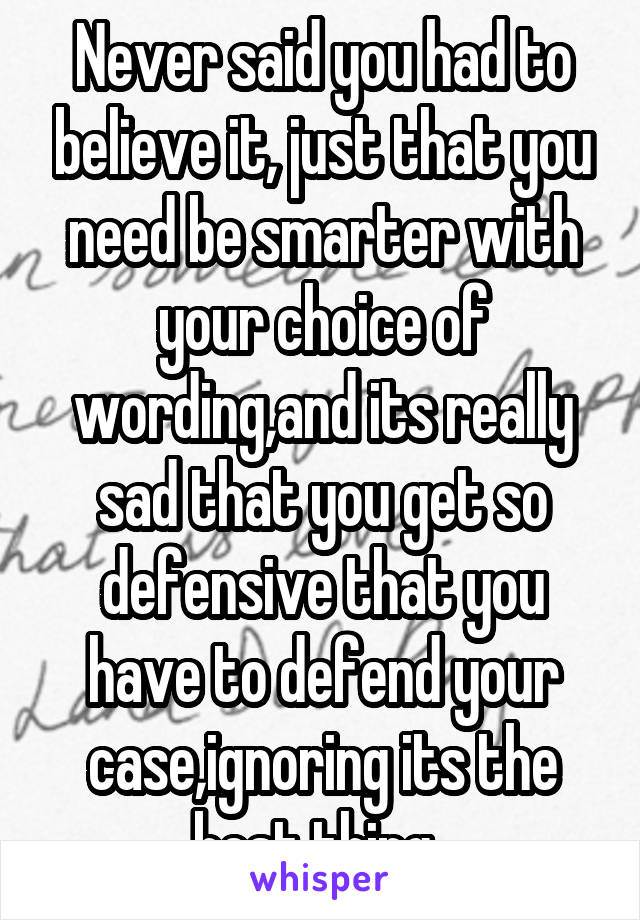 Never said you had to believe it, just that you need be smarter with your choice of wording,and its really
sad that you get so defensive that you have to defend your case,ignoring its the best thing .