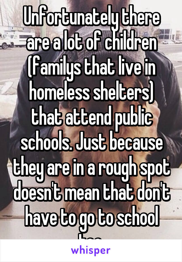 Unfortunately there are a lot of children (familys that live in homeless shelters) that attend public schools. Just because they are in a rough spot doesn't mean that don't have to go to school too.