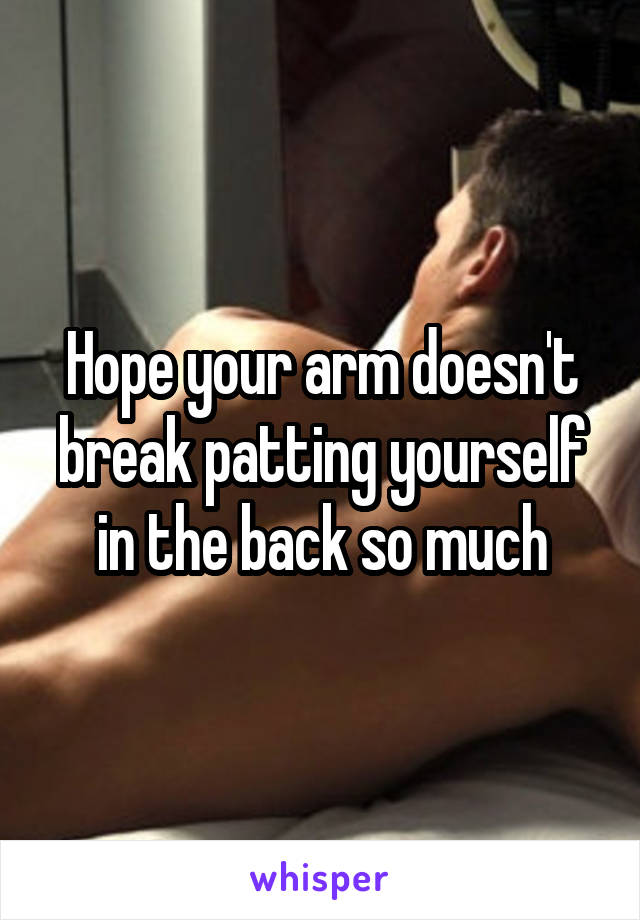 Hope your arm doesn't break patting yourself in the back so much