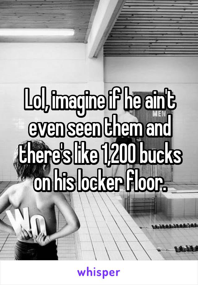 Lol, imagine if he ain't even seen them and there's like 1,200 bucks on his locker floor.