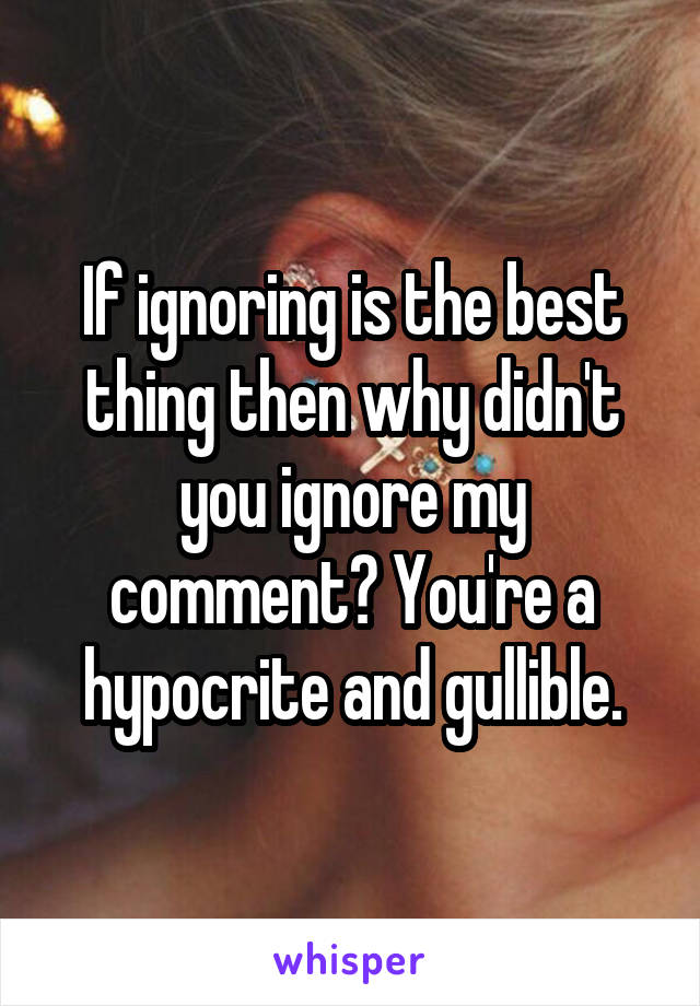 If ignoring is the best thing then why didn't you ignore my comment? You're a hypocrite and gullible.