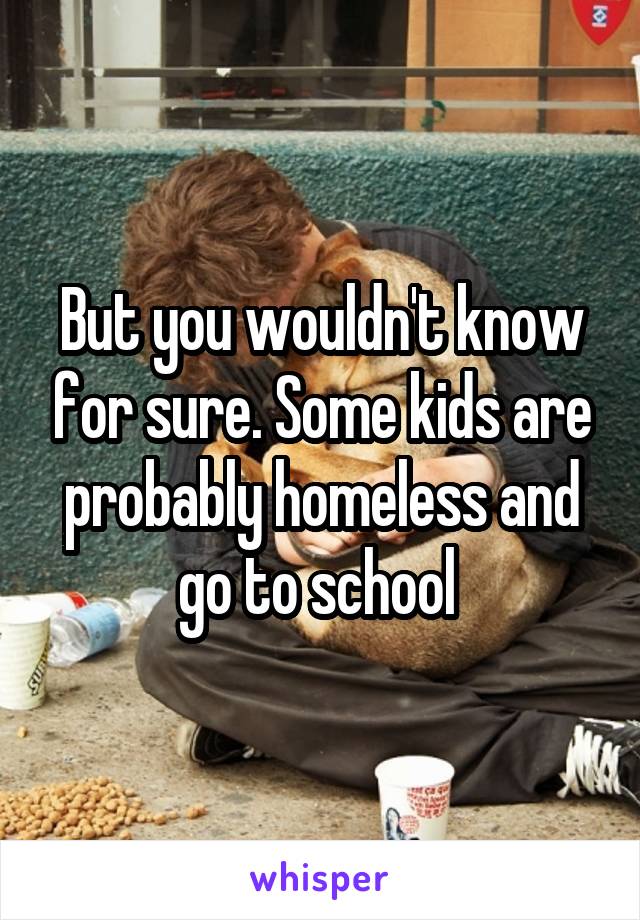 But you wouldn't know for sure. Some kids are probably homeless and go to school 