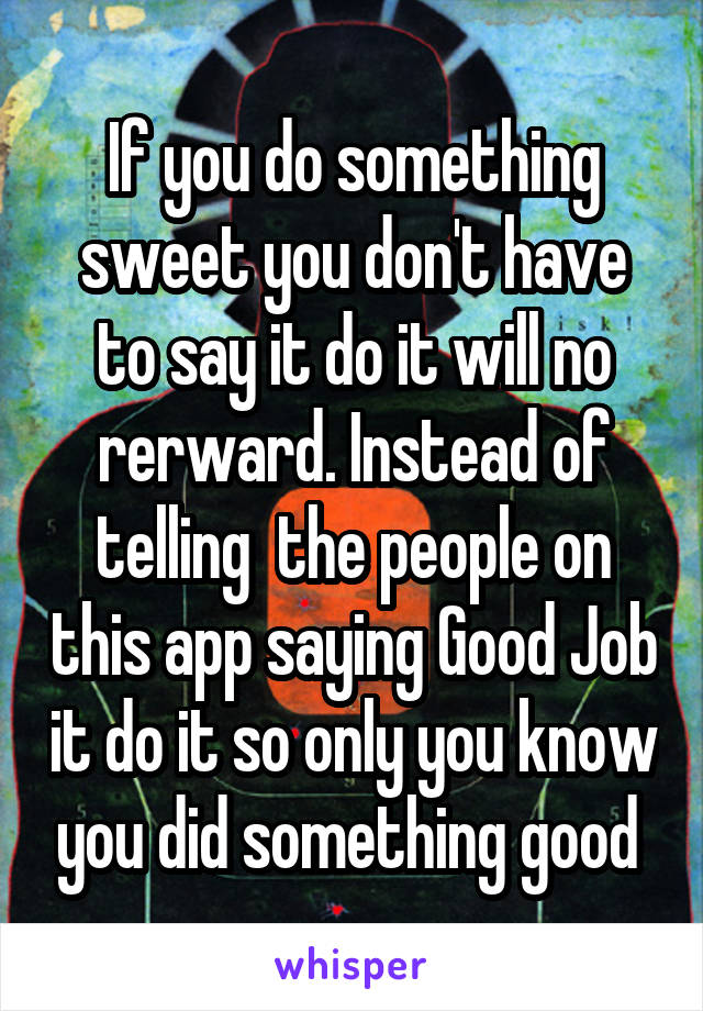 If you do something sweet you don't have to say it do it will no rerward. Instead of telling  the people on this app saying Good Job it do it so only you know you did something good 