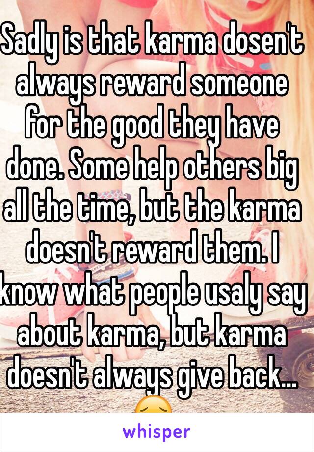 Sadly is that karma dosen't always reward someone for the good they have done. Some help others big all the time, but the karma doesn't reward them. I know what people usaly say about karma, but karma doesn't always give back... 😔