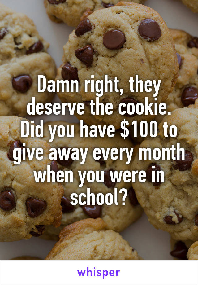 Damn right, they deserve the cookie. Did you have $100 to give away every month when you were in school?