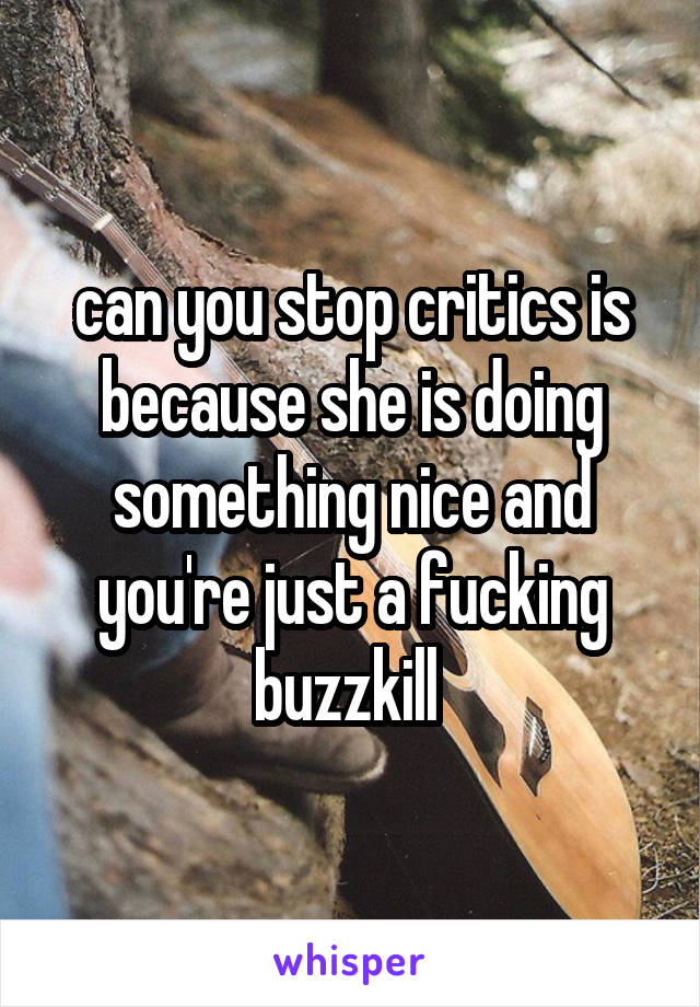 can you stop critics is because she is doing something nice and you're just a fucking buzzkill 