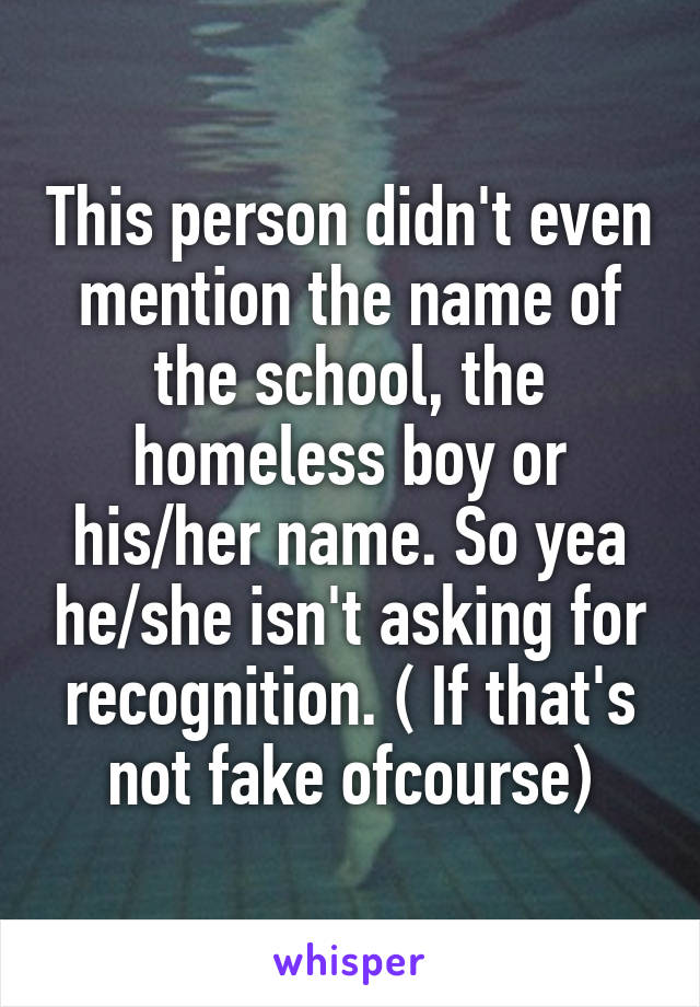 This person didn't even mention the name of the school, the homeless boy or his/her name. So yea he/she isn't asking for recognition. ( If that's not fake ofcourse)