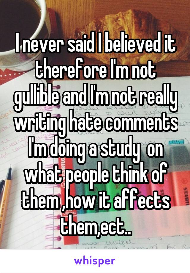 I never said I believed it therefore I'm not gullible and I'm not really writing hate comments I'm doing a study  on what people think of them ,how it affects them,ect..