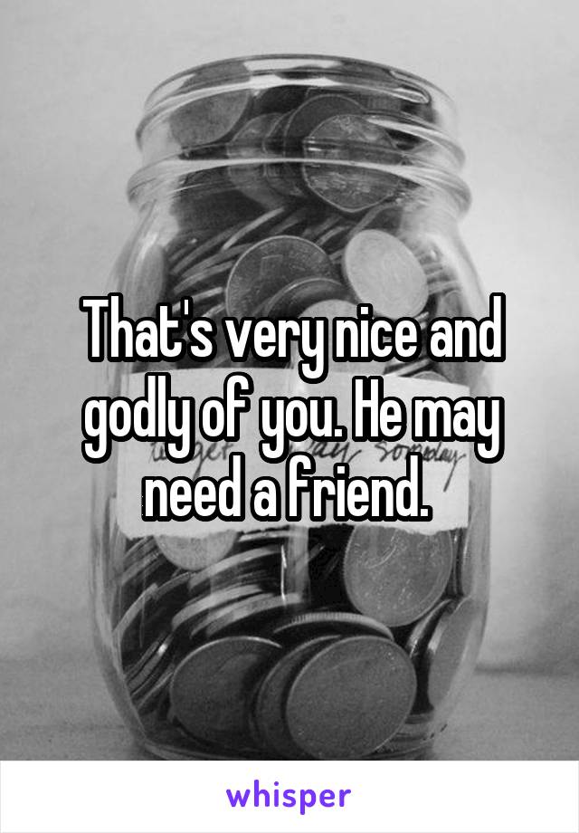 That's very nice and godly of you. He may need a friend. 