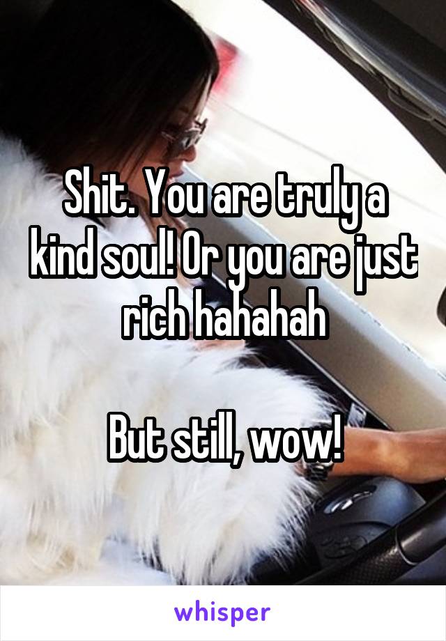 Shit. You are truly a kind soul! Or you are just rich hahahah

But still, wow!