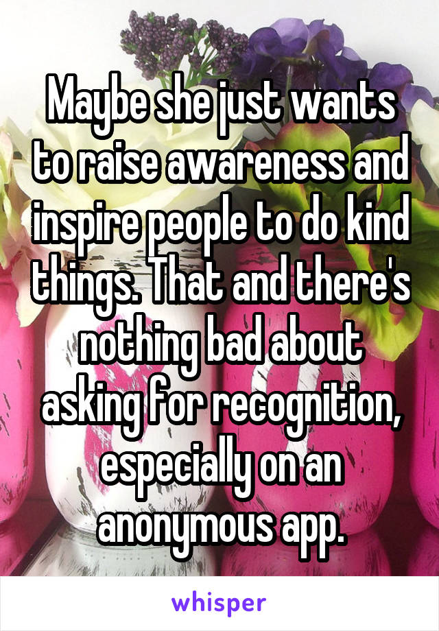 Maybe she just wants to raise awareness and inspire people to do kind things. That and there's nothing bad about asking for recognition, especially on an anonymous app.