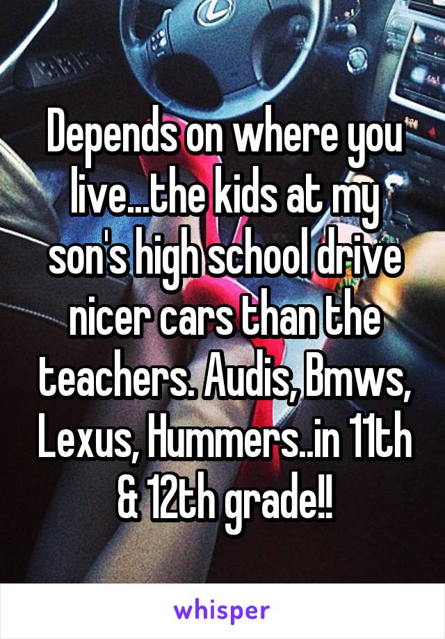 Depends on where you live...the kids at my son's high school drive nicer cars than the teachers. Audis, Bmws, Lexus, Hummers..in 11th & 12th grade!!