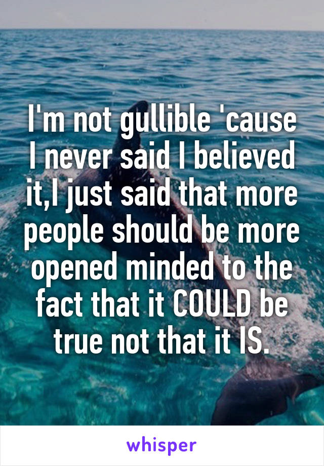 I'm not gullible 'cause I never said I believed it,I just said that more people should be more opened minded to the fact that it COULD be true not that it IS.