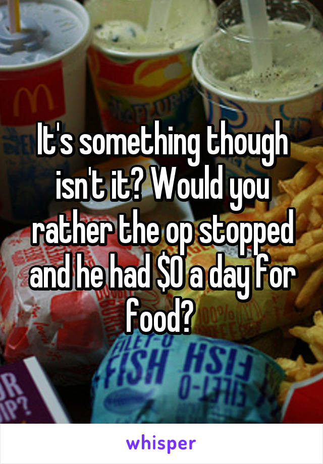 It's something though isn't it? Would you rather the op stopped and he had $0 a day for food? 