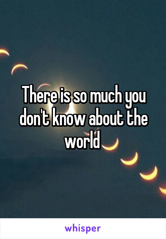 There is so much you don't know about the world 