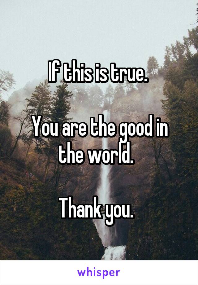 If this is true. 

You are the good in the world.  

Thank you.  