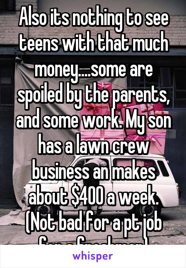 Also its nothing to see teens with that much money....some are spoiled by the parents, and some work. My son has a lawn crew business an makes about $400 a week. (Not bad for a pt job for a freshman)