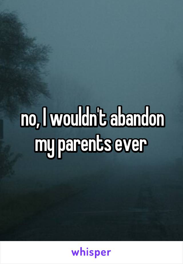 no, I wouldn't abandon my parents ever 