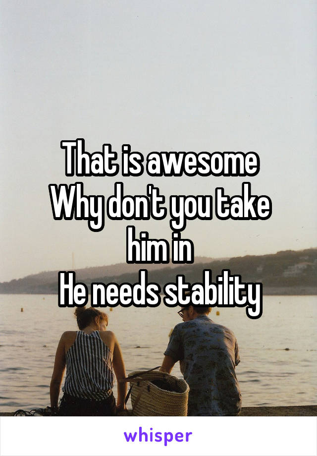 That is awesome
Why don't you take him in
He needs stability