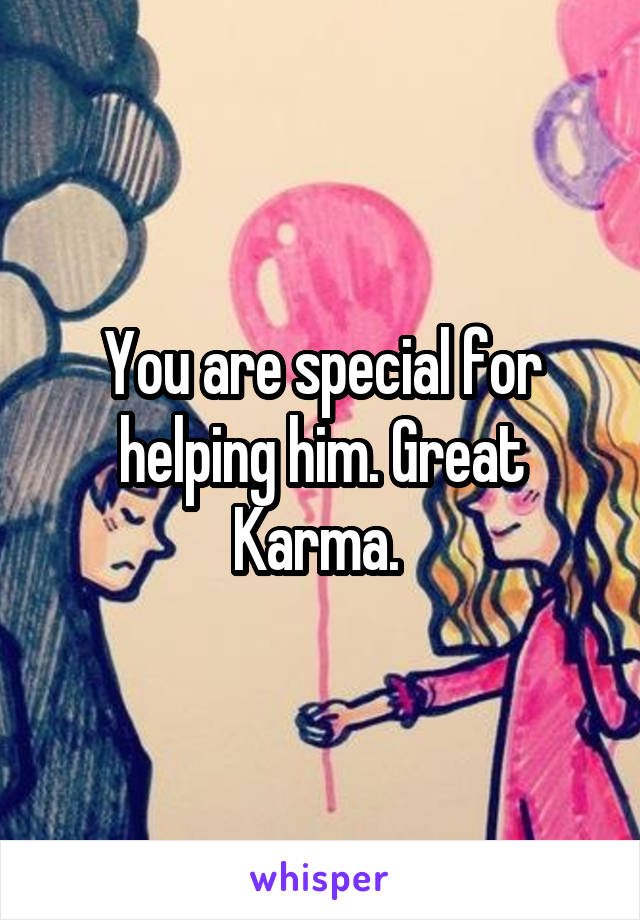 You are special for helping him. Great Karma. 