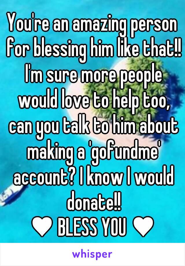 You're an amazing person for blessing him like that!! I'm sure more people would love to help too, can you talk to him about making a 'gofundme' account? I know I would donate!!
♥ BLESS YOU ♥