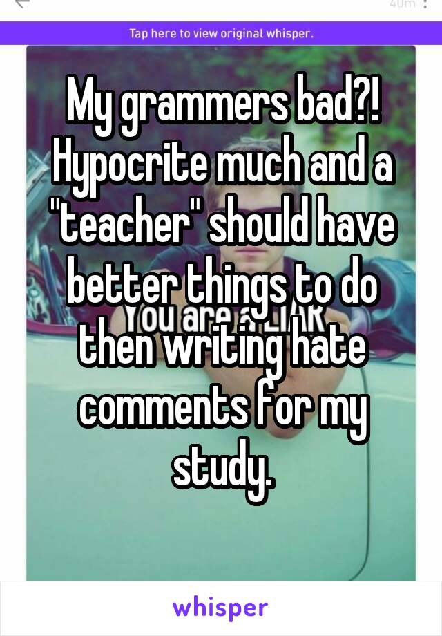 My grammers bad?!
Hypocrite much and a "teacher" should have better things to do then writing hate comments for my study.
