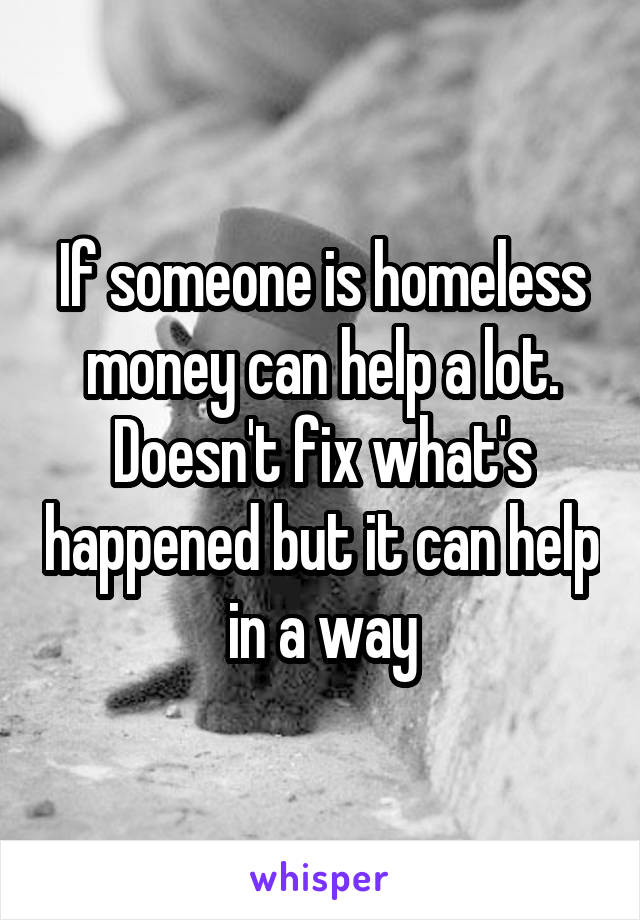 If someone is homeless money can help a lot. Doesn't fix what's happened but it can help in a way