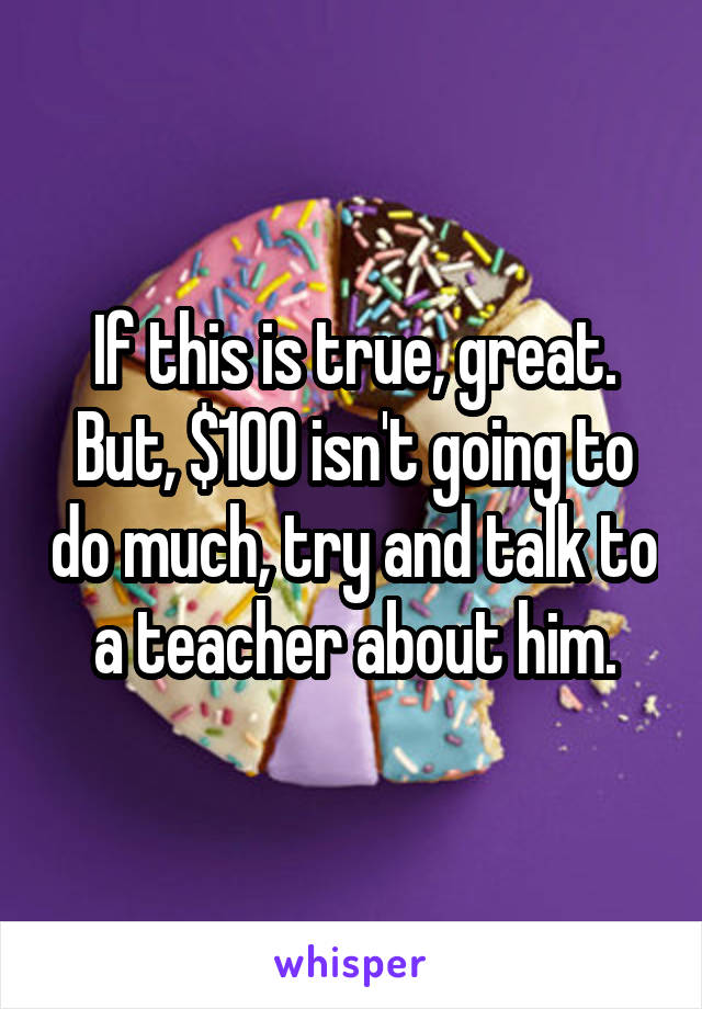 If this is true, great. But, $100 isn't going to do much, try and talk to a teacher about him.