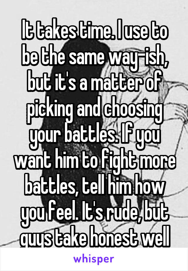 It takes time. I use to be the same way-ish, but it's a matter of picking and choosing your battles. If you want him to fight more battles, tell him how you feel. It's rude, but guys take honest well