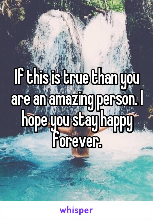 If this is true than you are an amazing person. I hope you stay happy forever.