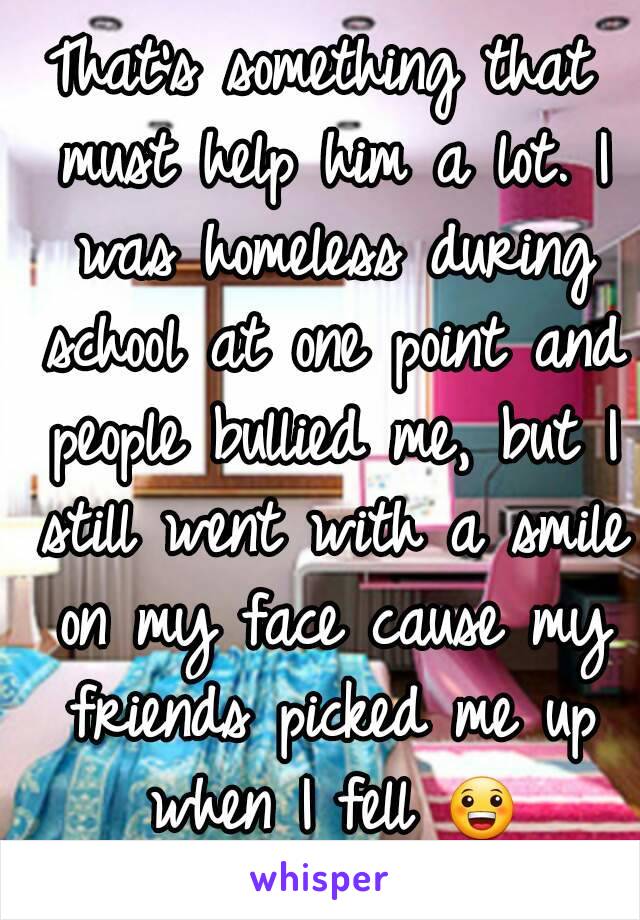 That's something that must help him a lot. I was homeless during school at one point and people bullied me, but I still went with a smile on my face cause my friends picked me up when I fell 😀