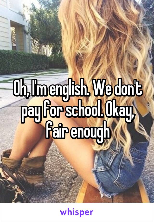 Oh, I'm english. We don't pay for school. Okay, fair enough