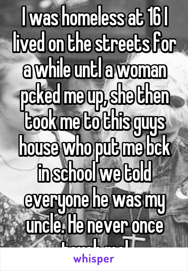 I was homeless at 16 I lived on the streets for a while untl a woman pcked me up, she then took me to this guys house who put me bck in school we told everyone he was my uncle. He never once touch me!