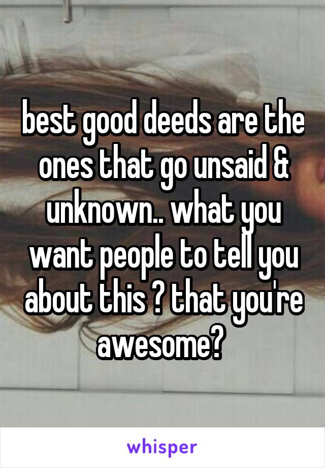 best good deeds are the ones that go unsaid & unknown.. what you want people to tell you about this ? that you're awesome? 