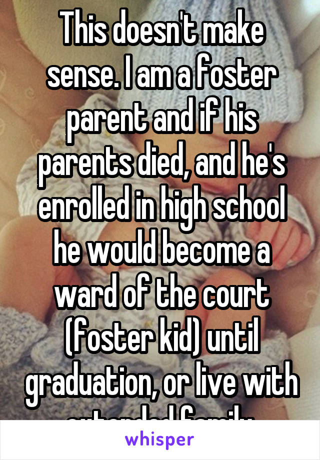 This doesn't make sense. I am a foster parent and if his parents died, and he's enrolled in high school he would become a ward of the court (foster kid) until graduation, or live with extended family.