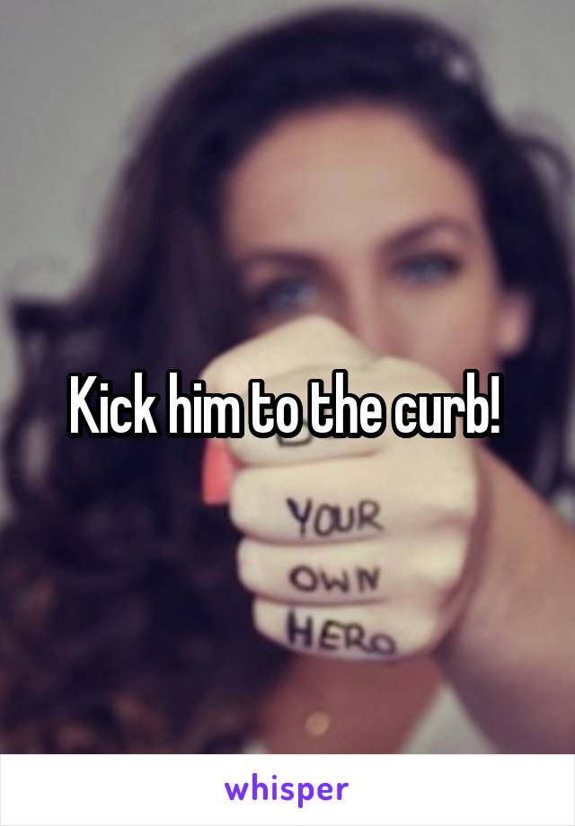 Kick him to the curb! 