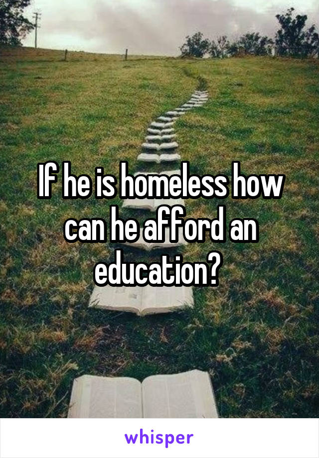 If he is homeless how can he afford an education? 