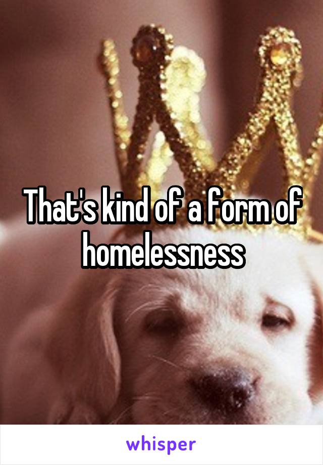 That's kind of a form of homelessness