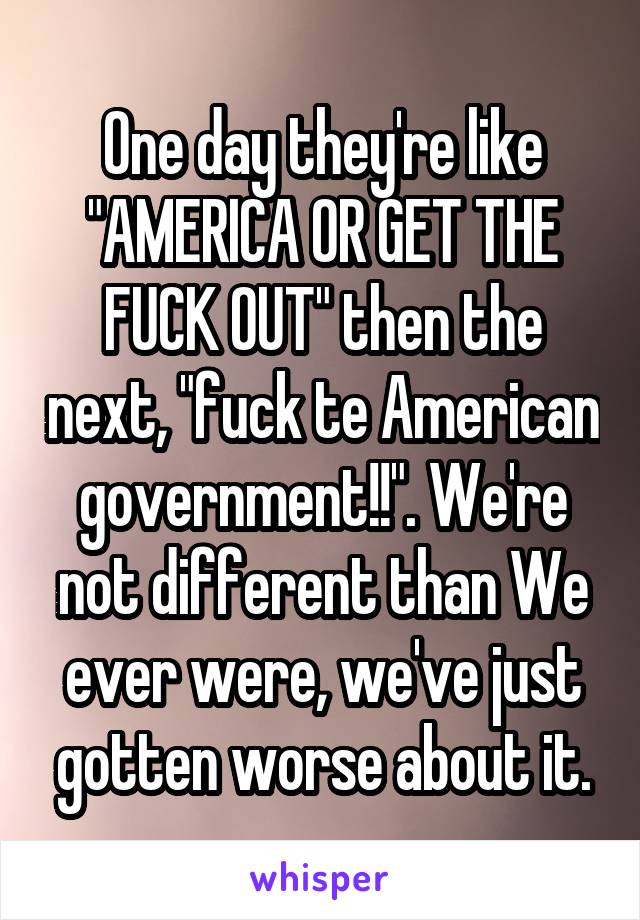 One day they're like "AMERICA OR GET THE FUCK OUT" then the next, "fuck te American government!!". We're not different than We ever were, we've just gotten worse about it.
