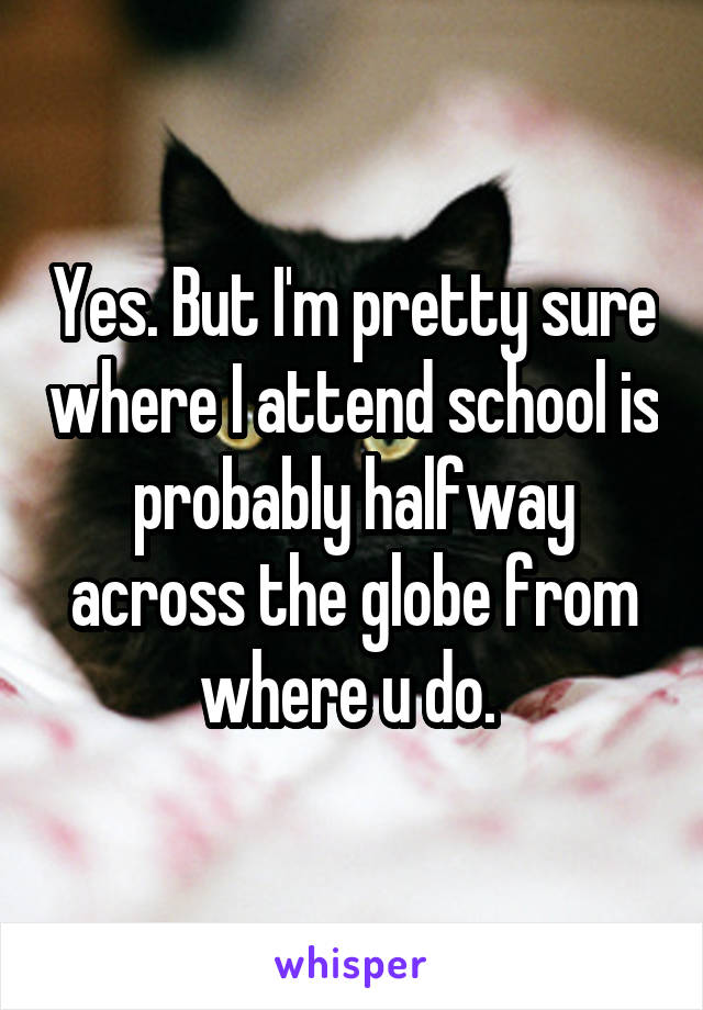 Yes. But I'm pretty sure where I attend school is probably halfway across the globe from where u do. 