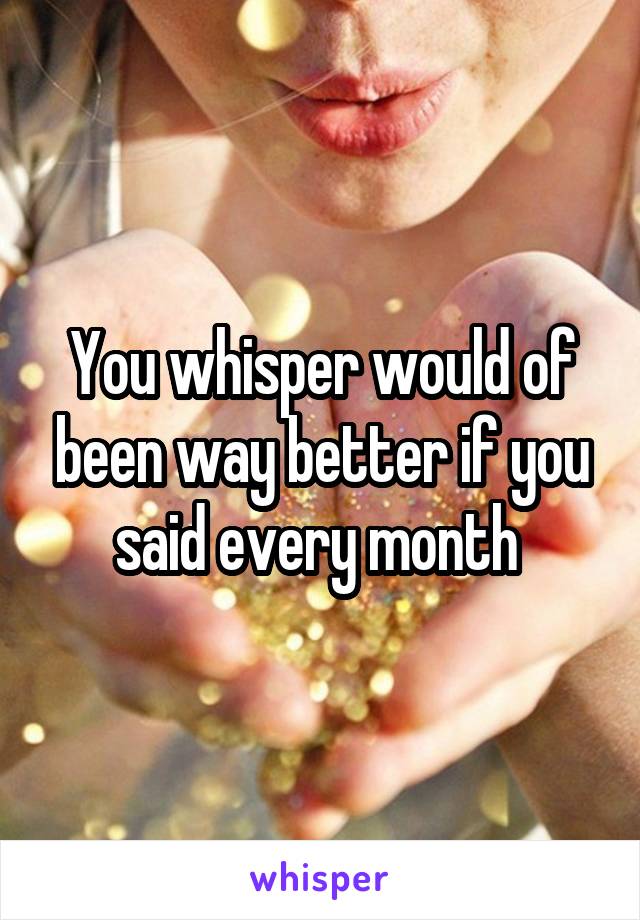 You whisper would of been way better if you said every month 