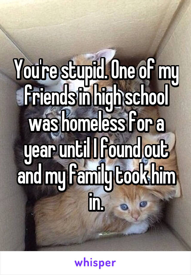 You're stupid. One of my friends in high school was homeless for a year until I found out and my family took him in.