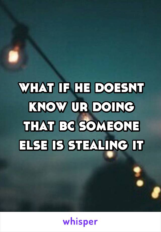 what if he doesnt know ur doing that bc someone else is stealing it