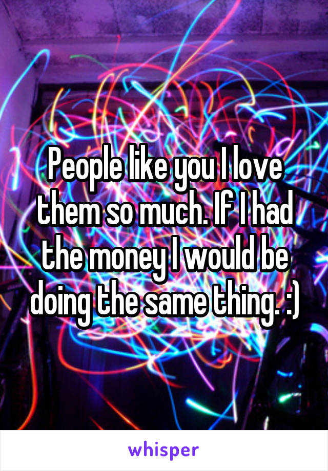 People like you I love them so much. If I had the money I would be doing the same thing. :)