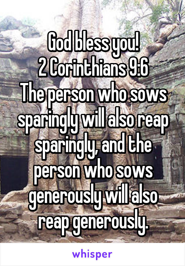 God bless you!
2 Corinthians 9:6
The person who sows sparingly will also reap sparingly, and the person who sows generously will also reap generously.