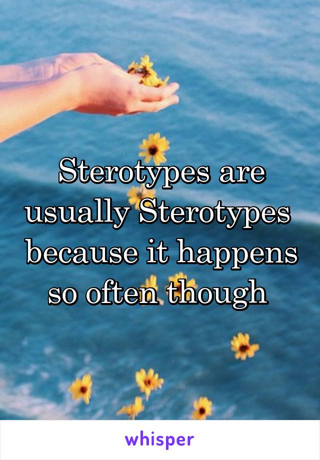 Sterotypes are usually Sterotypes  because it happens so often though 
