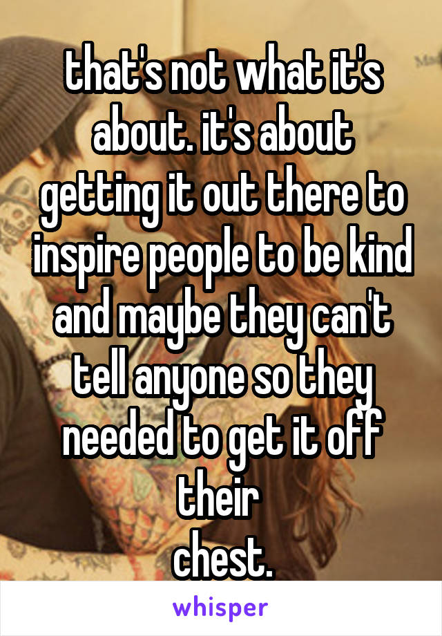 that's not what it's about. it's about getting it out there to inspire people to be kind and maybe they can't tell anyone so they needed to get it off their 
chest.