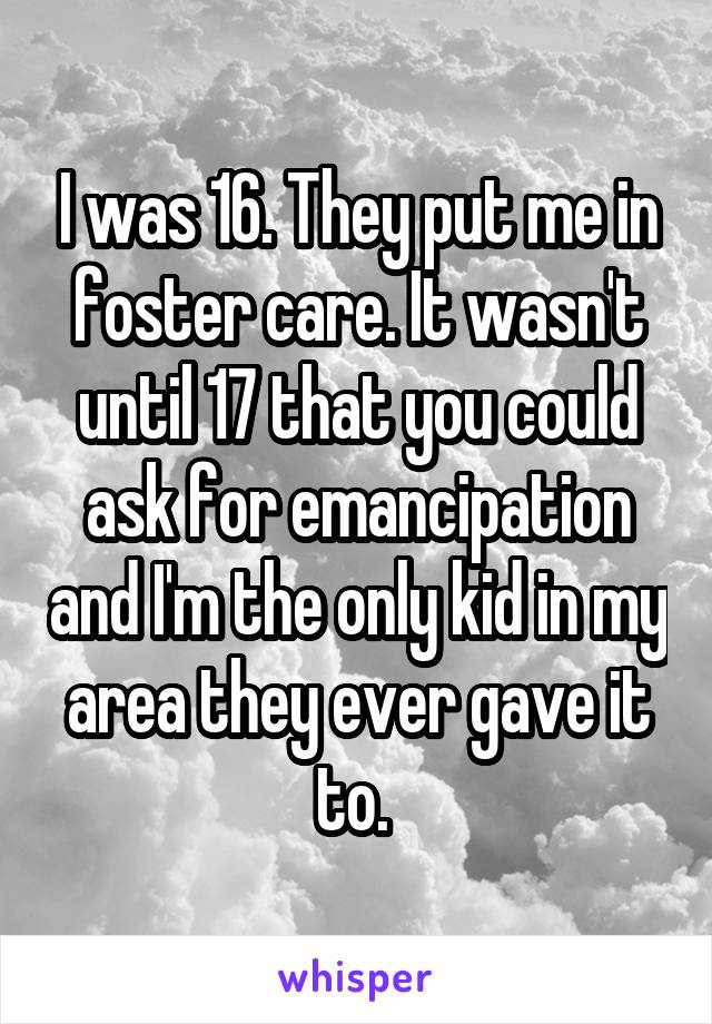 I was 16. They put me in foster care. It wasn't until 17 that you could ask for emancipation and I'm the only kid in my area they ever gave it to. 